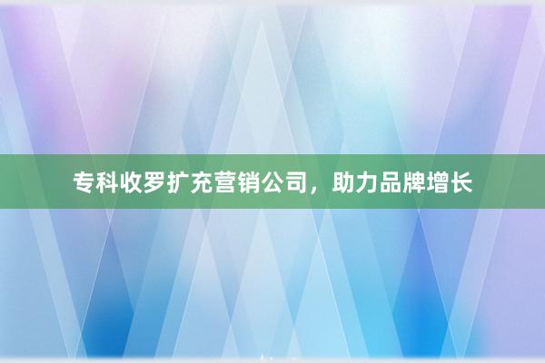 专科收罗扩充营销公司，助力品牌增长