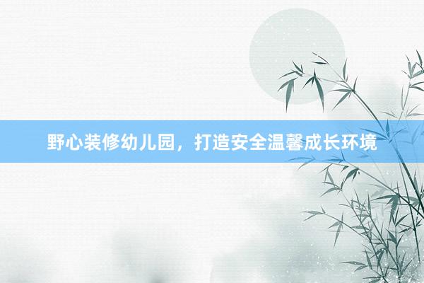 野心装修幼儿园，打造安全温馨成长环境