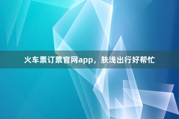 火车票订票官网app，肤浅出行好帮忙